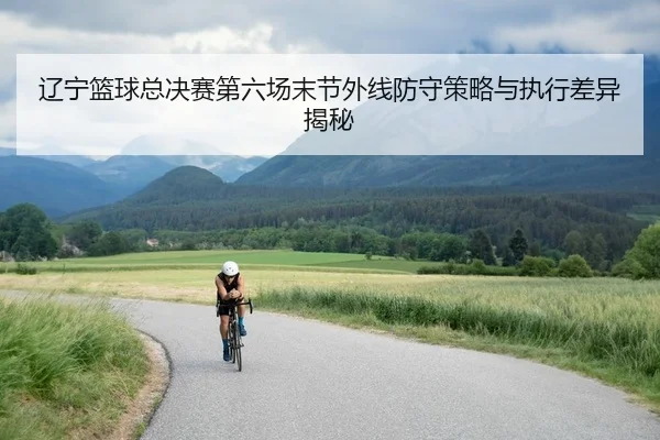 辽宁篮球总决赛第六场末节外线防守策略与执行差异揭秘