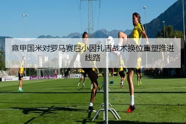 意甲国米对罗马赛后小因扎吉战术换位重塑推进线路