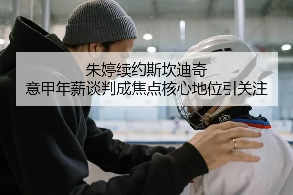 朱婷续约斯坎迪奇 意甲年薪谈判成焦点核心地位引关注